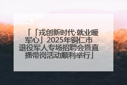 「戎创新时代·就业暖军心」2025年铜仁市退役军人专场招聘会暨直播带岗活动顺利举行