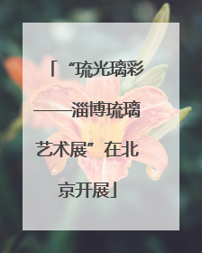 “琉光璃彩——淄博琉璃艺术展”在北京开展
