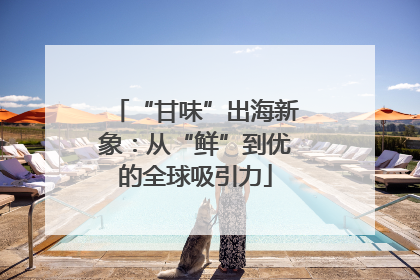 “甘味”出海新象：从“鲜”到优的全球吸引力
