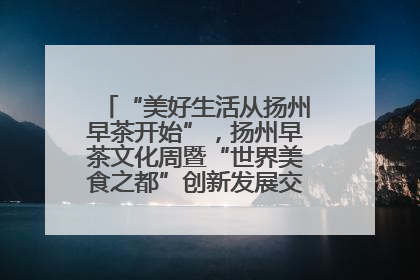 “美好生活从扬州早茶开始”，扬州早茶文化周暨“世界美食之都”创新发展交流活动启幕
