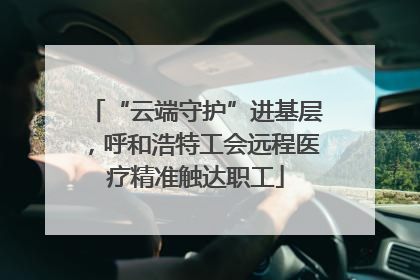 “云端守护”进基层，呼和浩特工会远程医疗精准触达职工
