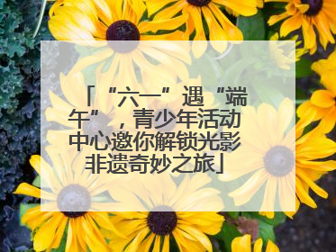 “六一”遇“端午”，青少年活动中心邀你解锁光影非遗奇妙之旅