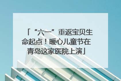 “六一”重返宝贝生命起点！暖心儿童节在青岛这家医院上演