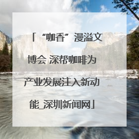 “咖香”漫溢文博会 深帮咖啡为产业发展注入新动能_深圳新闻网