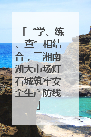 “学、练、查”相结合，三湘南湖大市场灯石城筑牢安全生产防线