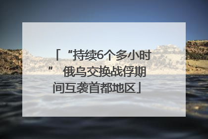 “持续6个多小时” 俄乌交换战俘期间互袭首都地区