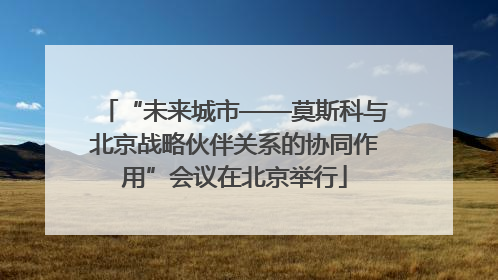 “未来城市——莫斯科与北京战略伙伴关系的协同作用”会议在北京举行