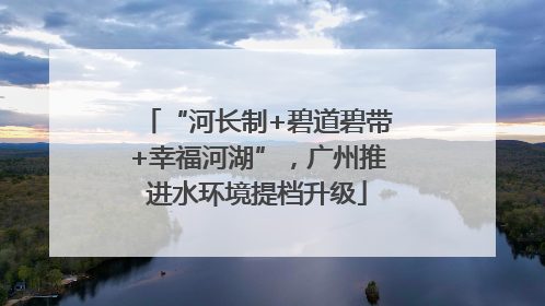 “河长制+碧道碧带+幸福河湖”，广州推进水环境提档升级