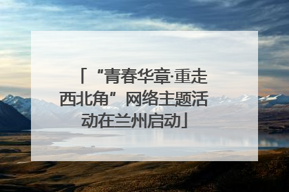 “青春华章·重走西北角”网络主题活动在兰州启动