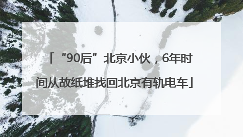 “90后”北京小伙，6年时间从故纸堆找回北京有轨电车