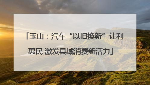 玉山：汽车“以旧换新”让利惠民 激发县域消费新活力
