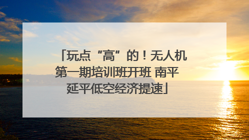 玩点“高”的！无人机第一期培训班开班 南平延平低空经济提速
