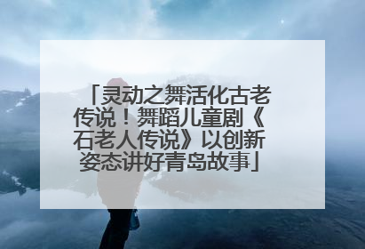 灵动之舞活化古老传说！舞蹈儿童剧《石老人传说》以创新姿态讲好青岛故事