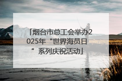 烟台市总工会举办2025年“世界海员日”系列庆祝活动