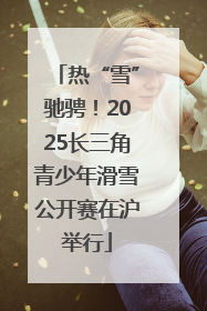 热“雪”驰骋！2025长三角青少年滑雪公开赛在沪举行