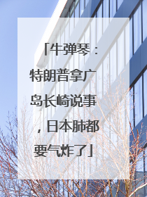 牛弹琴：特朗普拿广岛长崎说事，日本肺都要气炸了