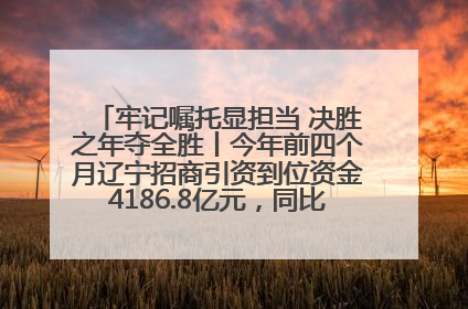 牢记嘱托显担当 决胜之年夺全胜丨今年前四个月辽宁招商引资到位资金4186.8亿元，同比增长17.4%