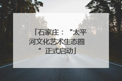 石家庄：“太平河文化艺术生态圈”正式启动