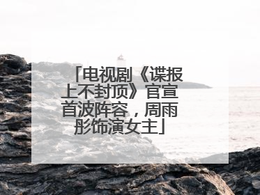 电视剧《谍报上不封顶》官宣首波阵容，周雨彤饰演女主
