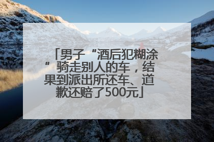 男子“酒后犯糊涂”骑走别人的车，结果到派出所还车、道歉还赔了500元