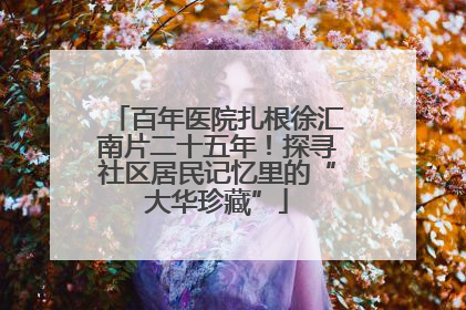 百年医院扎根徐汇南片二十五年！探寻社区居民记忆里的“大华珍藏”
