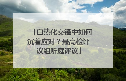 白热化交锋中如何沉着应对？最高检评议组听庭评议