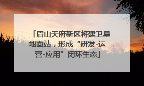 眉山天府新区将建卫星地面站，形成“研发-运营-应用”闭环生态