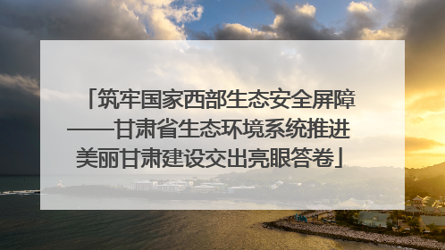 筑牢国家西部生态安全屏障——甘肃省生态环境系统推进美丽甘肃建设交出亮眼答卷