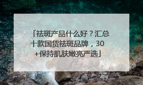祛斑产品什么好？汇总十款国货祛斑品牌，30+保持肌肤嫩亮严选