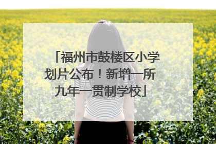 福州市鼓楼区小学划片公布！新增一所九年一贯制学校