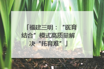 福建三明：“医育结合”模式高质量解决“托育难”