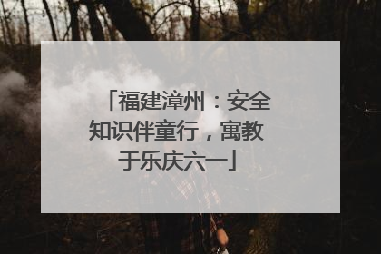 福建漳州：安全知识伴童行，寓教于乐庆六一