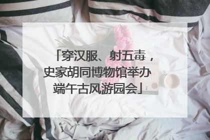 穿汉服、射五毒，史家胡同博物馆举办端午古风游园会