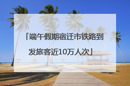 端午假期宿迁市铁路到发旅客近10万人次