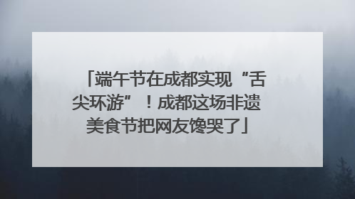 端午节在成都实现“舌尖环游”！成都这场非遗美食节把网友馋哭了