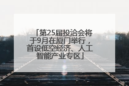 第25届投洽会将于9月在厦门举行，首设低空经济、人工智能产业专区