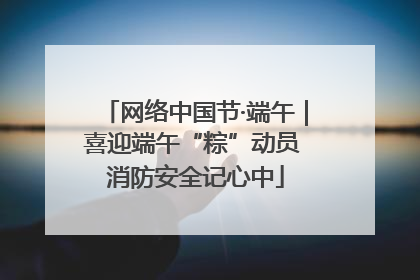 网络中国节·端午｜喜迎端午“粽”动员 消防安全记心中