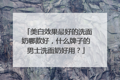 美白效果最好的洗面奶哪款好，什么牌子的男士洗面奶好用？