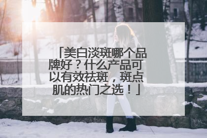 美白淡斑哪个品牌好？什么产品可以有效祛斑，斑点肌的热门之选！