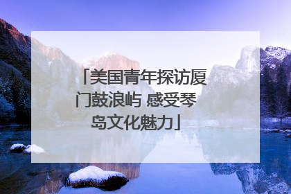 美国青年探访厦门鼓浪屿 感受琴岛文化魅力