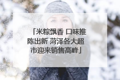 米粽飘香 口味推陈出新 菏泽各大超市迎来销售高峰