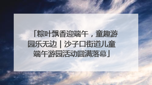 粽叶飘香迎端午，童趣游园乐无边｜沙子口街道儿童端午游园活动圆满落幕