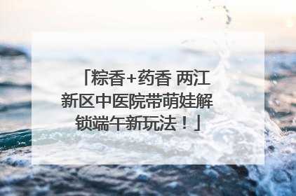 粽香+药香 两江新区中医院带萌娃解锁端午新玩法！