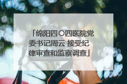 绵阳四〇四医院党委书记周云 接受纪律审查和监察调查