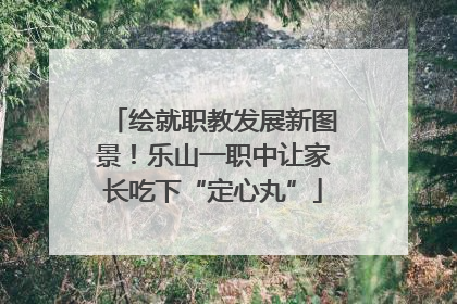 绘就职教发展新图景！乐山一职中让家长吃下“定心丸”