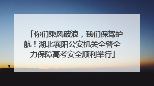你们乘风破浪，我们保驾护航！湖北襄阳公安机关全警全力保障高考安全顺利举行