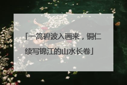 一篙碧波入画来，铜仁续写锦江的山水长卷