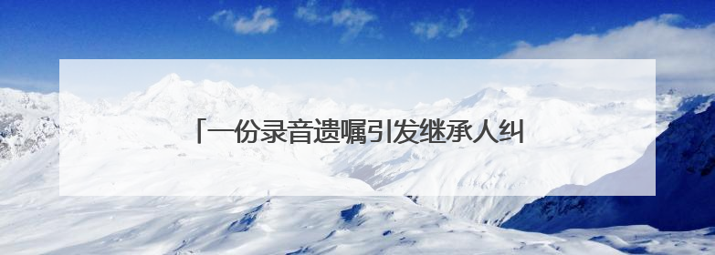 一份录音遗嘱引发继承人纠纷，遗嘱该怎么立才有效？