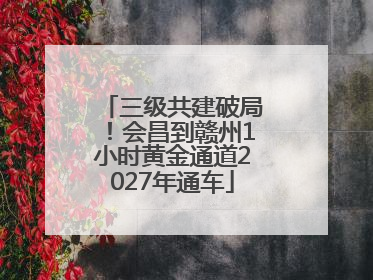 三级共建破局！会昌到赣州1小时黄金通道2027年通车