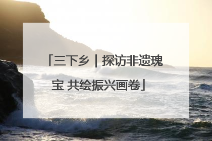 三下乡｜探访非遗瑰宝 共绘振兴画卷